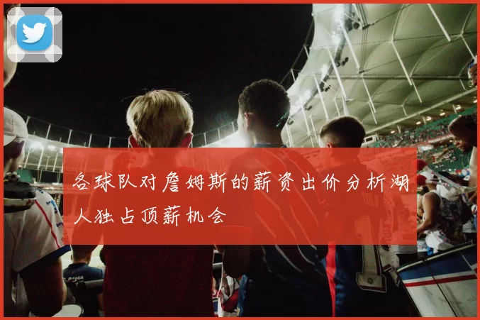 各球队对詹姆斯的薪资出价分析湖人独占顶薪机会