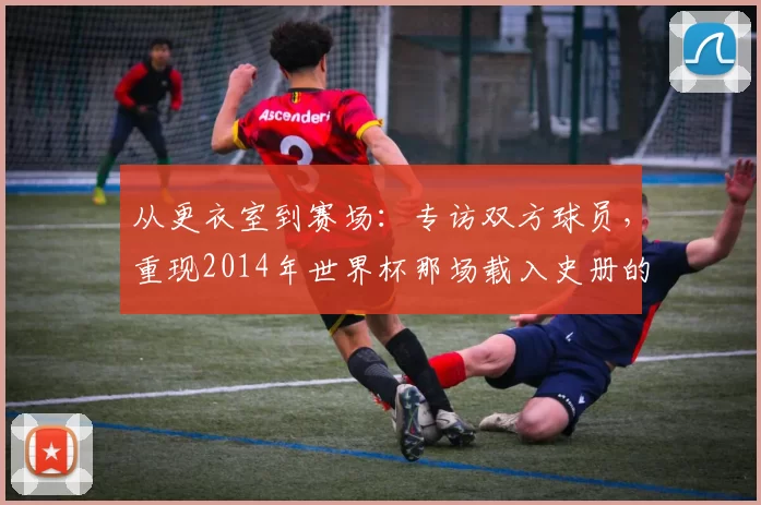 从更衣室到赛场：专访双方球员，重现2014年世界杯那场载入史册的半决赛