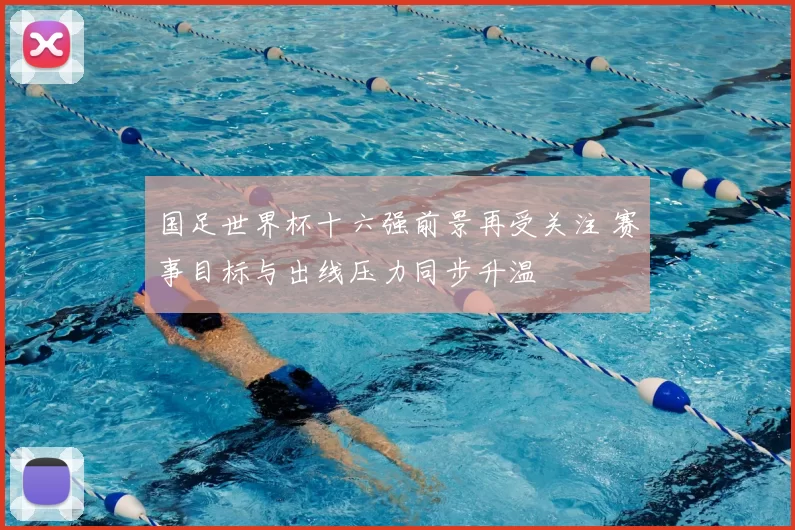 国足世界杯十六强前景再受关注 赛事目标与出线压力同步升温