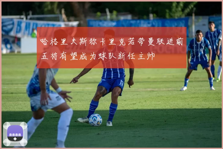 哈格里夫斯称卡里克若带曼联进前五将有望成为球队新任主帅