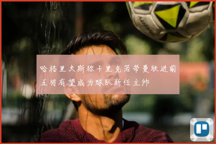 哈格里夫斯称卡里克若带曼联进前五将有望成为球队新任主帅