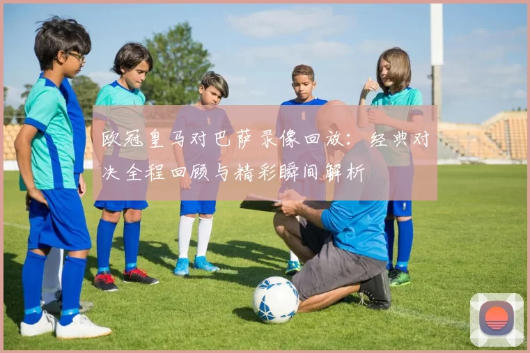 欧冠皇马对巴萨录像回放:经典对决全程回顾与精彩瞬间解析