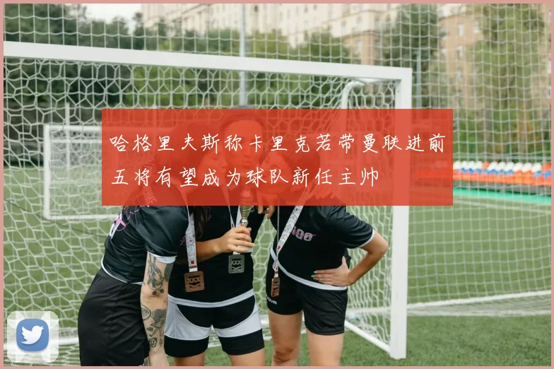 哈格里夫斯称卡里克若带曼联进前五将有望成为球队新任主帅