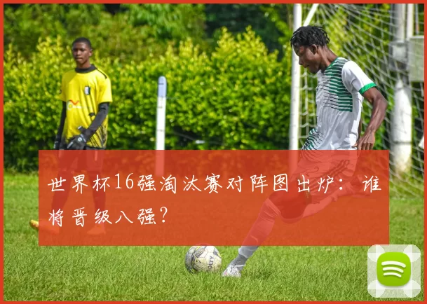 世界杯16强淘汰赛对阵图出炉：谁将晋级八强？