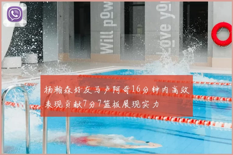 杨瀚森好友马卢阿奇16分钟内高效表现贡献7分7篮板展现实力