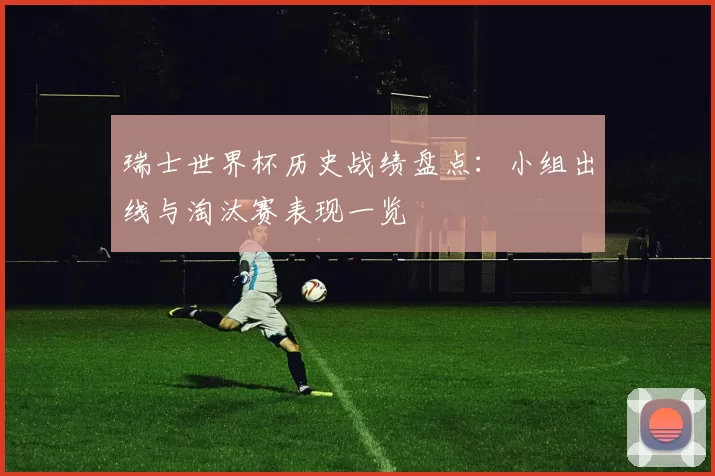 瑞士世界杯历史战绩盘点：小组出线与淘汰赛表现一览