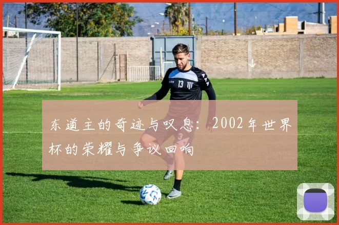 东道主的奇迹与叹息：2002年世界杯的荣耀与争议回响