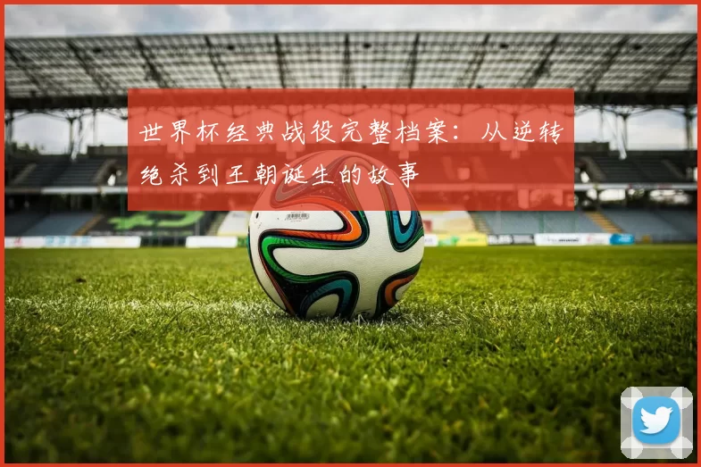 世界杯经典战役完整档案:从逆转绝杀到王朝诞生的故事