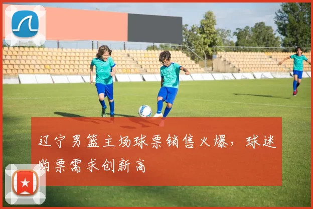 辽宁男篮主场球票销售火爆，球迷购票需求创新高