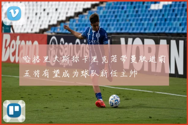 哈格里夫斯称卡里克若带曼联进前五将有望成为球队新任主帅
