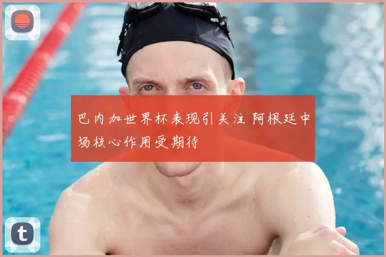 巴内加世界杯表现引关注 阿根廷中场核心作用受期待
