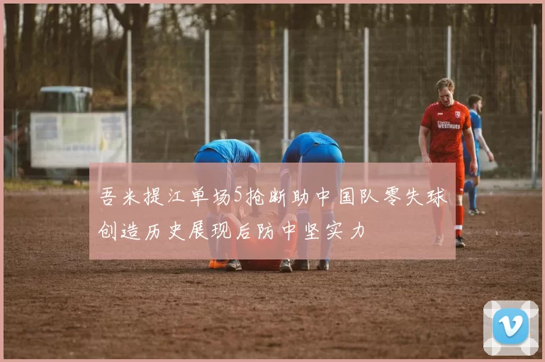 吾米提江单场5抢断助中国队零失球创造历史展现后防中坚实力