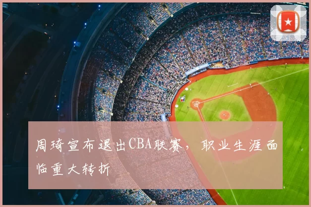周琦宣布退出CBA联赛，职业生涯面临重大转折