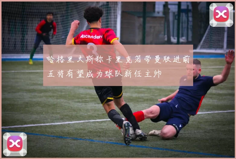 哈格里夫斯称卡里克若带曼联进前五将有望成为球队新任主帅