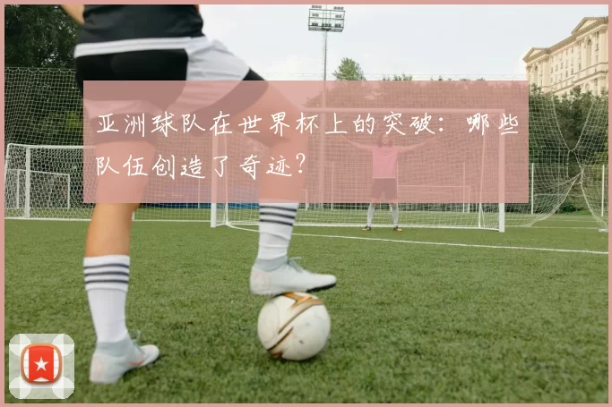 亚洲球队在世界杯上的突破：哪些队伍创造了奇迹？