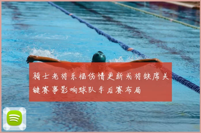 骑士老将乐福伤情更新或将缺席关键赛事影响球队季后赛布局