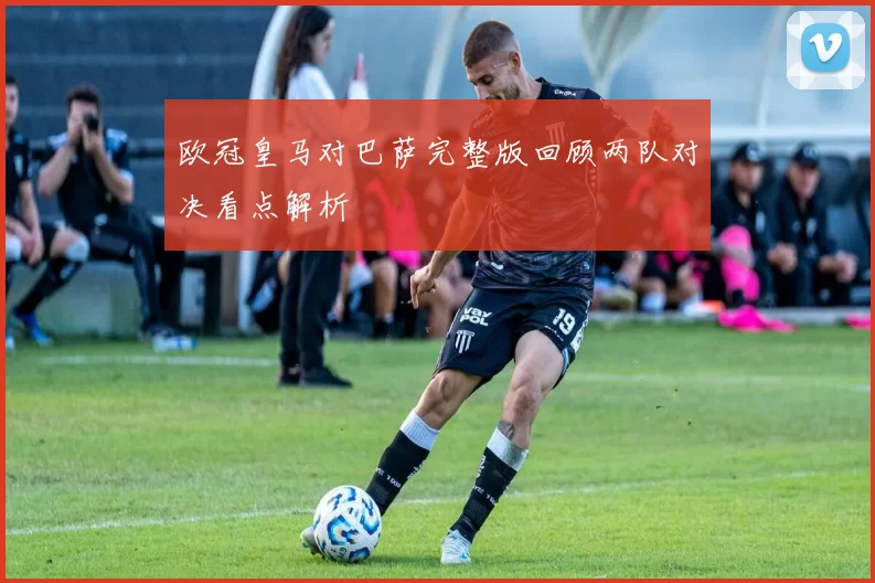 欧冠皇马对巴萨完整版回顾两队对决看点解析