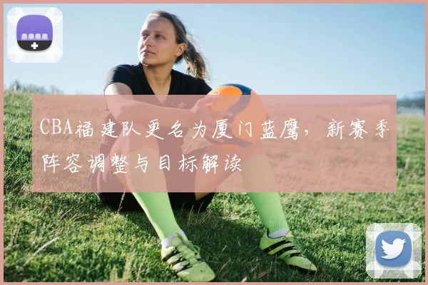 CBA福建队更名为厦门蓝鹰，新赛季阵容调整与目标解读